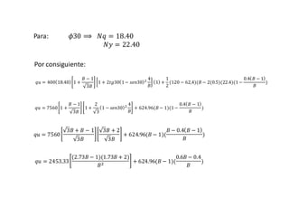 UNIVERSIDAD PRIVADA DE TACNA
Para: 𝜙30 ⟹ 𝑁𝑞 = 18.40
𝑁𝑦 = 22.40
𝑞𝑢 = 400 18.40 1 +
𝐵 − 1
3𝐵
1 + 2𝑡𝑔30 1− 𝑠𝑒𝑛30 2 4
𝐵
1 +
1
2
(120 − 62,4)(𝐵 − 2(0.5)(22.4)(1−
0.4 𝐵 − 1
𝐵
)
𝑞𝑢 = 7560 1 +
𝐵 − 1
3𝐵
1 +
2
3
1 − 𝑠𝑒𝑛30 2 4
𝐵
+ 624.96(𝐵 − 1)(1−
0.4 𝐵 − 1
𝐵
)
𝑞𝑢 = 7560
3𝐵 + 𝐵 − 1
3𝐵
3𝐵 + 2
3𝐵
+ 624.96(𝐵 − 1)(
𝐵 − 0.4 𝐵 − 1
𝐵
)
𝑞𝑢 = 2453.33
(2.73𝐵 − 1)(1.73𝐵 + 2)
𝐵2 + 624.96(𝐵 − 1)(
0.6𝐵 − 0.4
𝐵
)
Por consiguiente:
 