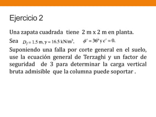 Ejercicio 2
Una zapata cuadrada tiene 2 m x 2 m en planta.
Sea
Suponiendo una falla por corte general en el suelo,
use la ecuación general de Terzaghi y un factor de
seguridad de 3 para determinar la carga vertical
bruta admisible que la columna puede soportar .
 