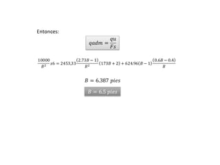 UNIVERSIDAD PRIVADA DE TACNA
𝑞𝑎𝑑𝑚 =
𝑞𝑢
𝐹𝑠
10000
𝐵2 𝑥6 = 2453,33
2.73𝐵 − 1
𝐵2 173𝐵 + 2 + 624.96 𝐵 − 1
0.6𝐵 − 0.4
𝐵
𝐵 = 6.387 𝑝𝑖𝑒𝑠
Entonces:
𝐵 = 6.5 𝑝𝑖𝑒𝑠
 