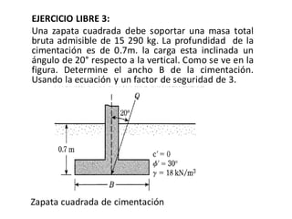 EJERCICIO LIBRE 3:
Una zapata cuadrada debe soportar una masa total
bruta admisible de 15 290 kg. La profundidad de la
cimentación es de 0.7m. la carga esta inclinada un
ángulo de 20° respecto a la vertical. Como se ve en la
figura. Determine el ancho B de la cimentación.
Usando la ecuación y un factor de seguridad de 3.
Zapata cuadrada de cimentación
 