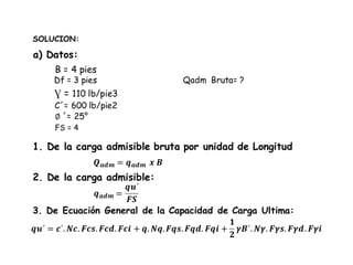 SOLUCION:
B = 4 pies
Ɣ = 110 lb/pie3
C´= 600 lb/pie2
∅ ´= 25°
Df = 3 pies
1. De la carga admisible bruta por unidad de Longitud
Qadm Bruta= ?
𝑸 𝒂𝒅𝒎 = 𝒒 𝒂𝒅𝒎 𝒙 𝑩
2. De la carga admisible:
𝒒 𝒂𝒅𝒎 =
𝒒𝒖´
𝑭𝑺
3. De Ecuación General de la Capacidad de Carga Ultima:
𝒒𝒖´ = 𝒄´. 𝑵𝒄. 𝑭𝒄𝒔. 𝑭𝒄𝒅. 𝑭𝒄𝒊 + 𝒒. 𝑵𝒒. 𝑭𝒒𝒔. 𝑭𝒒𝒅. 𝑭𝒒𝒊 +
𝟏
𝟐
𝜸𝑩´. 𝑵𝜸. 𝑭𝜸𝒔. 𝑭𝜸𝒅. 𝑭𝜸𝒊
a) Datos:
FS = 4
 