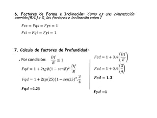 6. Factores de Forma e Inclinación: Como es una cimentación
corrida (B/L) = 0, los factores e inclinación valen 1
7. Calculo de factores de Profundidad:
* Por condición:
𝐷𝑓
𝐵
≤ 1
𝐹𝑞𝑑 = 1 + 2𝑡𝑔∅(1 − 𝑠𝑒𝑛∅)2
.
𝐷𝑓
𝐵
𝐹𝑞𝑑 = 1 + 2𝑡𝑔(25)(1 − 𝑠𝑒𝑛25)2.
3
4
𝑭𝒒𝒅 =1.23
𝑭𝜸𝒅 =1
𝐹𝑐𝑠 = 𝐹𝑞𝑠 = 𝐹𝛾𝑠 = 1
𝐹𝑐𝑖 = 𝐹𝑞𝑖 = 𝐹𝛾𝑖 = 1
𝐹𝑐𝑑 = 1 + 0.4
𝐷𝑓
𝐵
𝐹𝑐𝑑 = 1 + 0.4
3
4
𝑭𝒄𝒅 = 𝟏. 𝟑
 