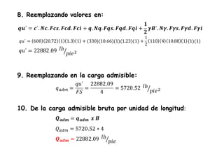 𝒒𝒖´ = 𝒄´. 𝑵𝒄. 𝑭𝒄𝒔. 𝑭𝒄𝒅. 𝑭𝒄𝒊 + 𝒒. 𝑵𝒒. 𝑭𝒒𝒔. 𝑭𝒒𝒅. 𝑭𝒒𝒊 +
𝟏
𝟐
𝜸𝑩´. 𝑵𝜸. 𝑭𝜸𝒔. 𝑭𝜸𝒅. 𝑭𝜸𝒊
8. Reemplazando valores en:
𝑞𝑢´ = 600 20.72 1 1.3 1 + (330)(10.66)(1)(1.23)(1) +
1
2
110 4 10.88 1 (1)(1)
𝑞𝑢´ = 22882.09 𝑙𝑏
𝑝𝑖𝑒2
9. Reemplazando en la carga admisible:
𝑞 𝑎𝑑𝑚 =
𝑞𝑢´
𝐹𝑆
=
22882.09
4
= 5720.52 𝑙𝑏
𝑝𝑖𝑒2
10. De la carga admisible bruta por unidad de longitud:
𝑸 𝒂𝒅𝒎 = 𝒒 𝒂𝒅𝒎 𝒙 𝑩
𝑄 𝑎𝑑𝑚 = 5720.52 ∗ 4
𝑸 𝒂𝒅𝒎 = 22882.09 𝑙𝑏
𝑝𝑖𝑒
 