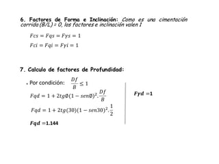 6. Factores de Forma e Inclinación: Como es una cimentación
corrida (B/L) = 0, los factores e inclinación valen 1
7. Calculo de factores de Profundidad:
* Por condición:
𝐷𝑓
𝐵
≤ 1
𝐹𝑞𝑑 = 1 + 2𝑡𝑔∅(1 − 𝑠𝑒𝑛∅)2
.
𝐷𝑓
𝐵
𝐹𝑞𝑑 = 1 + 2𝑡𝑔(30)(1 − 𝑠𝑒𝑛30)2.
1
2
𝑭𝒒𝒅 =1.144
𝑭𝜸𝒅 =1
𝐹𝑐𝑠 = 𝐹𝑞𝑠 = 𝐹𝛾𝑠 = 1
𝐹𝑐𝑖 = 𝐹𝑞𝑖 = 𝐹𝛾𝑖 = 1
 
