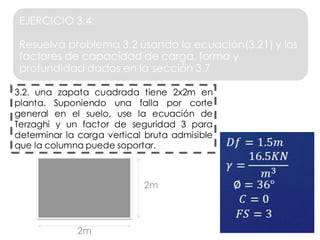 2m
𝐷𝑓 = 1.5𝑚
𝛾 =
16.5𝐾𝑁
𝑚3
∅ = 36°
𝐶 = 0
𝐹𝑆 = 3
EJERCICIO 3.4:
Resuelva problema 3.2 usando la ecuación(3.21) y los
factores de capacidad de carga, forma y
profundidad dados en la sección 3.7
3.2. una zapata cuadrada tiene 2x2m en
planta. Suponiendo una falla por corte
general en el suelo, use la ecuación de
Terzaghi y un factor de seguridad 3 para
determinar la carga vertical bruta admisible
que la columna puede soportar.
2m
 