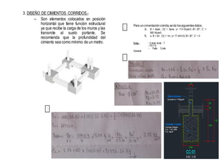 3. DISEÑO DE CIMIENTOS CORRIDOS.-
– Son elementos colocados en posición
horizontal que tiene función estructural
ya que recibe la carga de los muros y las
transmite al suelo portante. Se
recomienda que la profundidad del
cimiento sea como mínimo de un metro.
1
2
3
Para uncimentación corrida,seda lossiguientesdatos:
a. B = 4pies ; Dƒ = 3pies, γ= 110 lib/pie3; Ø= 25°; C’ =
600 lib/pie3
b. a. B = 3m ; Dƒ = 1m, γ= 17 kN/m3; Ø= 30°; C’ = 0
Nota.- - Carga bruta : ?
- FS = 4
- Falla Corte
General
 