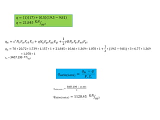 𝑞 𝑢 = 𝑐′
𝑁𝑐 𝐹𝑐𝑠 𝐹𝑐𝑑 𝐹𝑐𝑖 + 𝑞𝑁𝑞 𝐹𝑞𝑠 𝐹𝑞𝑑 𝐹𝑞𝑖 +
1
2
𝛾𝐵𝑁𝛾 𝐹𝛾𝑠 𝐹𝛾𝑑 𝐹𝛾𝑖
𝑞 𝑢 = 70 ∗ 20.72∗ 1.739 ∗ 1.157∗ 1 + 21.845∗ 10.66 ∗ 1.369∗ 1.078 ∗ 1 +
1
2
∗ (19.5 − 9.81) ∗ 3 ∗ 6.77∗ 1.369
∗ 1.078∗ 1
𝑞 𝑢 = 3407.199 𝐾𝑁
𝑚2
𝑞 = 1 17 + 0.5 19.5 − 9.81
𝑞 = 21.845 𝐾𝑁
𝑚2
𝑞 𝑎𝑑𝑚(𝑛𝑒𝑡𝑎) =
𝑞 𝑢 − 𝑞
𝐹. 𝑆.
𝑞 𝑎𝑑𝑚(𝑛𝑒𝑡𝑎 ) =
3407.199 − 21.845
3
𝑞 𝑎𝑑𝑚(𝑛𝑒𝑡𝑎) = 1128.45 𝐾𝑁
𝑚2
 