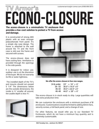 365 Faraday Ave., Jackson NJ 08527
ECONO-CLOSURE
customerservice@tv-armor.com // 800 890 0073
The econo-closure is a minimalistic TV enclosure that
provides a low-cost solution to protect a TV from access
and damage.
It is constructed of strong ABS
plastic with an even stronger
polycarbonate front panel. It’s
a simple slip case design. The
frame is attached to the wall
around the TV and the front
case is slid over the frame and
secured with screws.
The econo-closure does not
have cooling fans. Ventilation is
provided through the openings
in the side panels.
It is designed for indoor use;
outdoor use is at the discretion
of the buyer. We do not warranty
its life or water tightness.
We offer the econo-closure in four size ranges.The installed depth of the TV’s
and mounts should not exceed
5 1/4” The dimensions below
are the outside dimensions; the
inside is ¼” smaller all around,
the usable depth is less ¾”.
23” x 16” x 6”
30.5” x 19.5” x 6”
39.5” x 24.5” x 6”
44.5” x 28” x 6”
24 & under
26 -32
36-42
46-48
The econo-closure is in stock ready to ship. Large quantities will
take extra production time.
We can customize the enclosure with a minimum purchase of 5
enclosures. Customizations would be limited to adding 60mm fans,
security screws, a full back panel, and a change of size.
For other features, we would refer you to our Standard TV
Enclosures, which do not have a minimum buy quantity and is
extremely customizable.
 