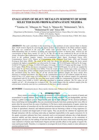 International Journal of Scientific and Technical Research in Engineering (IJSTRE)
www.ijstre.com Volume 3 Issue 2 ǁ March 2018.
Manuscript id. 252727654 www.ijstre.com Page 13
EVALUATION OF HEAVY METALS IN SEDIMENT OF SOME
SELECTED DAMS FROM KATSINA STATE NIGERIA
*1
Yaradua AI, 2
Alhassan AJ, 1
Nasir A, 1
Matazu KI, 1
Muhammad I, 2
Idi A,
2
Muhammad IU and 1
Aliyu SM.
1Department of Biochemistry, Faculty of Natural and Applied Sciences, Umaru Musa Yar’adua University,
P.M.B. 2218, Katsina, Nigeria
2Department of Biochemistry, Faculty of Basic Medical Sciences, Bayero University Kano, P.M.B. 3011, Kano,
Nigeria
ABSTRACT: This work contributes to the monitoring of water pollution of some selected Dams in Katsina
State, North western Nigeria by assessing the degree of heavy metal pollution in the Dams sediment samples.
The study was conducted in the year 2017 within some selected Dams in the State (Ajiwa, Zobe,
Sabke/Dannakola) that are beehives of fishing and Agricultural activities in Katsina State. Analysis for the
concentration of these heavy metals; Cr, Cd, Fe, Ni, Mn, Pb and Zn was conducted by the use of AAS (by
Atomic Absorption Spectrophotometry) method. Several indices were used to assess the metal contamination
levels in the sediment samples, namely; Geo-accumulation Index (Igeo), Enrichment Factor (EF),
Contamination Factor (CF), Degree of Contamination (Cd), Pollution Load Index (PLI) and Potential
Ecological Risk Index (PERI). The result of this study has shown that generally among the heavy metals
evaluated, the highest concentration was observed for Fe (range: 2.6718-4.2830 ppm), followed by Zn (range:
0.4265-0.7376 ppm), Cr (range: 0.1106-0.1836 ppm), Cd (range: 0.1333-0.1273 ppm) and Mn (range: 0.1136-
0.1271 ppm). While Pb has the lowest concentration (range: 0.0472-0.0598 ppm). For all the site sampled the
heavy metal Ni was below detection level (BDL). From the results of heavy metals I-geo values, according to
Muller’s classification, all the sediment samples from the selected dams were unpolluted (class 0). The result for
the enrichment factor has shown that for all the selected dam sediment samples the heavy metals show
deficiency to minimal enrichment. Also based on the contamination factors for all sediment samples the heavy
metal Cd has a CF values range of 0.5430-0.6665 (~1), indicating that the sediment samples are moderately
contaminated with Cd. In contrast, the rest of the heavy metals exhibit low contamination in general. The value
of PLI ranges from 0.2408 to 0.4935, indicating unpolluted to moderate pollution. The Eri values for all
samples are all < 40, presenting low ecological risk. The results suggest that the sediment samples from the
selected dams in Katsina state has low contamination by the heavy metals evaluated.
KEYWORDS - Contamination factor, Heavy metals, Katsina state, Pollution load index, Sediment
I. INTRODUCTION
Heavy metals contamination in aquatic environment is of critical concern, due to toxicity of metals and
accumulation in aquatic habitats. Trace metals in contrast to most pollutants, are not biodegradable, and they
undergo a global ecological cycle in which natural water are the main pathways. Of the chemical pollutants,
heavy metal being non-biodegradable, they can concentrated along the food chain, producing their toxic effect at
points often far removed from the source of pollution (1).The heavy metal contamination of aquatic system has
attracted the attention of researchers all over the world and has increased in the last decades due to extensive use
of them in agricultural, chemical, and industrial processes that are becoming a threat to living organisms (2).
Sediments are essential and integral parts of water regime. They can provide the substrate for organisms and
through interaction with the overlying waters play an important responsibility in the aquatic ecosystem (3). In
the aquatic ecosystem sediments have been commonly used as environmental indicators due to high physical-
chemical stability and their chemical analysis can provide considerable information on the assessment of
anthropogenic activities (4), but nothing of such has been monitored on the heavy metal levels emanating from
water sediments in Katsina state Northwestern Nigeria and their possible effects on the quality of aquatic life,
water and human health. Therefore, it is important to investigate the level of heavy metals in water sediments to
ascertain pollution levels.
 