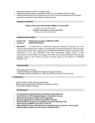 3
 Sorting and allocation of data on a regular basis.
 Supporting the team leader in preparing work files and consolidated files for the team.
 Preparing MIS Reports & other statements with a view to apprise management of the process
operations and assist in critical decision-making process.
Academic Credentials
Master of Business Administration (MBA) in Finance 2009.
Osmania university (Hyderabad )
Bachelor of commerce in Accounts 2007
Osmania university (Hyderabad )
Academic Project Details
 Project Title : Performance Analysis of MUTUAL FUND
 Company : MORGAN STANLEY
 Description : A mutual fund is a mechanism pulling the resources by issuing units to the
investors and investing funds invested in securities with an objective disclosed in offer document.
I have studied to AMC’s that is BSE Sensex and MORGAN STANLEY Mutual fund based on NAV
performance of one year 2008-2009.I have done comparative analysis based on NAV
performance of the two AMC’s and suggest that which fund is performing better and achieving
adequate returns to the investors and given the clear picture to the investors in MORGAN
STANLEY com.
Technical skills
Good typing skills of 40 wpm
Good knowledge of management software and usage of its tools
Knowledge with Microsoft office kit – MS Excel, MS Word, Power Point, and excel
Certifications
NCFM certified in AMFI Mutual Module Module
IRDA (insurance Regulation Development Authority) certified
KYC & AML certified in Banking
Achievements
 Consistently Exceeded Monthly and Quarterly sales objectives.
 Top Performer in AP Telangana Region in investment revenue.
 Received Top performer Award from Group Head.
 Received Appreciation certificate from HDFC Life CEO .
 Received HDFC Life award and qualified most of the Domestic Trips.
 Reach Nearly for MDRT trip for the FY 2014 /15.
 Appreciated for being a Alert Banker for saving 33 lacks of customer from a hacker.
 Received Best customer service award in ICICI Bank 2013.
 