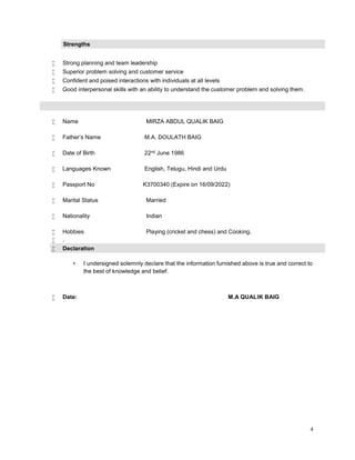 4
Strengths
 Strong planning and team leadership
 Superior problem solving and customer service
 Confident and poised interactions with individuals at all levels
 Good interpersonal skills with an ability to understand the customer problem and solving them.
 Name MIRZA ABDUL QUALIK BAIG
 Father’s Name M.A. DOULATH BAIG
 Date of Birth 22nd June 1986
 Languages Known English, Telugu, Hindi and Urdu
 Passport No K3700340 (Expire on 16/09/2022)
 Marital Status Married
 Nationality Indian
 Hobbies Playing (cricket and chess) and Cooking.
 .
 Declaration
• I undersigned solemnly declare that the information furnished above is true and correct to
the best of knowledge and belief.
 Date: M.A QUALIK BAIG
 