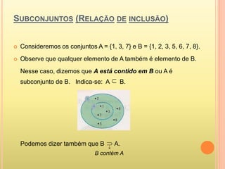 SUBCONJUNTOS (RELAÇÃO DE INCLUSÃO)
 Consideremos os conjuntos A = {1, 3, 7} e B = {1, 2, 3, 5, 6, 7, 8}.
 Observe que qualquer elemento de A também é elemento de B.
Nesse caso, dizemos que A está contido em B ou A é
subconjunto de B. Indica-se: A B.
Podemos dizer também que B A.
B contém A



 