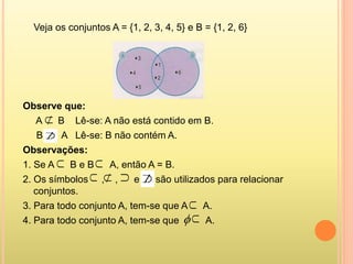 Veja os conjuntos A = {1, 2, 3, 4, 5} e B = {1, 2, 6}
Observe que:
A B Lê-se: A não está contido em B.
B A Lê-se: B não contém A.
Observações:
1. Se A B e B A, então A = B.
2. Os símbolos , , e são utilizados para relacionar
conjuntos.
3. Para todo conjunto A, tem-se que A A.
4. Para todo conjunto A, tem-se que A.









 