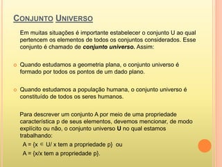 CONJUNTO UNIVERSO
Em muitas situações é importante estabelecer o conjunto U ao qual
pertencem os elementos de todos os conjuntos considerados. Esse
conjunto é chamado de conjunto universo. Assim:
 Quando estudamos a geometria plana, o conjunto universo é
formado por todos os pontos de um dado plano.
 Quando estudamos a população humana, o conjunto universo é
constituído de todos os seres humanos.
Para descrever um conjunto A por meio de uma propriedade
característica p de seus elementos, devemos mencionar, de modo
explícito ou não, o conjunto universo U no qual estamos
trabalhando:
A = {x U/ x tem a propriedade p} ou
A = {x/x tem a propriedade p}.

 