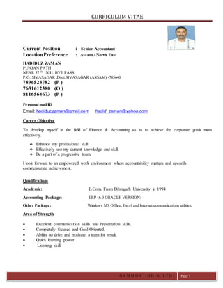 CURRICULUM VITAE
G A M M O N I N D I A L T D . Page 1
Current Position : Senior Accountant
LocationPreference : Assam / North East
HADIDUZ ZAMAN
PUNJAN PATH
NEAR 37 Th
N.H. BYE PASS
P.O. SIVASAGAR ,Distt.SIVASAGAR (ASSAM) -785640
7896528782 (P )
7631612380 (O )
8116564673 (P )
Personal mail ID
Email: hadiduz.zaman@gmail.com hadid_zaman@yahoo.com
Career Objective
To develop myself in the field of Finance & Accounting so as to achieve the corporate goals most
effectively.
 Enhance my professional skill
 Effectively use my current knowledge and skill.
 Be a part of a progressive team.
I look forward to an empowered work environment where accountability matters and rewards
commensurate achievement.
Qualifications
Academic: B.Com. From Dibrugarh University in 1994
Accounting Package: ERP (6.0 ORACLE VERSION)
Other Package: Windows MS Office, Excel and Internet communications utilities.
Area of Strength
 Excellent communication skills and Presentation skills.
 Completely focused and Goal Oriented.
 Ability to drive and motivate a team for result.
 Quick learning power.
 Lisoning skill.
 