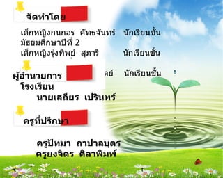 จัึϸำำโดย
   เด็กหญิงกนกอร คัทธจันทร์ นักเรียนชัน    ้
   มัธยมศึกษาปีที่ 2
   เด็กหญิงรุงทิพย์ สุภารี
             ่                 นักเรียนชัน
                                         ้
   มัธยมศึกษาปีที่ 2
   เด็กหญิงนัชฐนันท์ ภูมิสัตย์ นักเรียนชัน
ผู้อำำนวยกำร                                 ้
   มัธยมศึกษาปีที่ 2
   โรงเรียน
       นำยเสถียร เปรินทร์

   ครูที่ปรึกษำ

       ครูปัทมำ ถำปำลบุตร
       ครูยงจิตร ศิลำพิมพ์
 