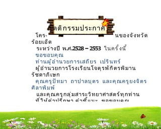 กิ ต ติ ก รรมประกาศ
   โครงงานการศึ ก ษาปริ ม าณนำ ำ า ฝนของจั ง หวั ด
ร้ อ ยเอ็ ด
     ระหว่ า งปี พ.ศ.2528 – 2553 ในครั ำ ง นี ำ
   ขอขอบคุ ณ
   ท่ า นผู ้ อ ำ า นวยการเสถี ย ร เปริ น ทร์
   ผู ้ อ ำ า นวยการโรงเรี ย นโจตุ ร พั ก ิ ต รพิ ม าน
รั ช ดาภิ เ ษก
   คุ ณ ครู ป ั ท มา ถาปาลบุ ต ร และคุ ณ ครู ย งจิ ต ร
ศิ ล าพิ ม พ์
     และคุ ณ ครู ก ลุ ่ ม สาระวิ ท ยาศาสตร์ ท ุ ก ท่ า น
   ที ่ ใ ห้ ค ำ า ปรึ ก ษา คำ า ชี ำ แ นะ ขอขอบคุ ณ
นั ก เรี ย นโรงเรี ย นจตุ ร พั ก ตรพิ ม านรั ช ดาภิ เ ษก
ที ่ ใ ห้ ค วามร่ ว มมื อ ทำ า ให้ ก ารศึ ก ษาโครงงานนี ำ
สำ า เร็ จ ลุ ล ่ ว งไปด้ ว ยดี
 