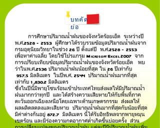 บทคั ด
                         ย่ อ
       การศึกษาปริมาณนำำาฝนของจังหวัดร้อยเอ็ด ระหว่างปี
พ.ศ.2528 – 2553 ผู้ศึกษาได้รวบรวมข้อมูลปริมาณนำำาฝนจาก
กรมอุตุนิยมวิทยาในช่วง 26 ปี ตัำงแต่ปี พ.ศ.2528 – 2553
เพื่อหาค่าเฉลี่ย โดยใช้โปรแกรม M icrosoft Excel 2007 จาก
การเปรียบเทียบข้อมูลปริมาณนำำาฝนของจังหวัดร้อยเอ็ด พบ
ว่าในพ.ศ.2536 ปริมาณนำำาฝนน้อยที่สุด ใน 26 ปีเท่ากับ
 957.5 มิลลิเมตร ในปีพ.ศ. 2544 ปริมาณนำำาฝนมากที่สุด
เท่ากับ 1 ,830.2 มิลลิเมตร
ซึงในปีนีำมีพายุโซนร้อนเข้าประเทศไทยส่งผลให้มีปริมาณนำำา
  ่
ฝนมากกว่าทุกปี และได้สร้างความเสียหายให้กบพืนที่ภาค
                                                 ั ำ
ตะวันออกเฉียงเหนือโดยเฉพาะด้านเกษตรกรรม ส่งผลให้
ผลผลิตลดลงและเสียหาย ปริมาณนำำาฝนมากที่สุดกับน้อยที่สด      ุ
มีค่าต่างกันอยู่ 872.7 มิลลิเมตร นีำได้รับอิทธิพลจากพายุหมุน
เขตร้อน และมีร่องความกดอากาศตำ่าเกิดขึนบ่อยครัำง ส่วน
                                             ำ
 