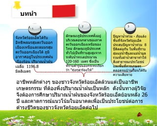 บทȨำ
                                    2                             3
         1

                         ลักษณะภูมประเทศตั้งอยู่
                                      ิ                ปัญหานำ้าท่วม - ภัยแล้ง
จังหวัดร้อยเอ็ดได้รับ
                         บริเวณตอนกลางของภาค           พื้นที่จังหวัดร้อยเอ็ด
อิทธิพลมรสุมตะวันออก     ตะวันออกเฉียงเหนือของ         ประสบปัญหานำ้าท่วม 8
เฉียงเหนือและลมมรสุม     ไทย ลักษณะภูมิประเทศ          ปีตดต่อกัน ในพื้นที่ราบ
                                                           ิ
ตะวันออกเฉียงใต้ ภูมิ    ทั่วไปเป็นที่ราบสูงสูงจาก     ลุ่มแม่นำ้าชีและแม่นำ้ามูล
อากาศอยู่ในประเทศฝน      ระดับนำ้าทะเลประมาณ           รวมทั้งลำานำ้าสาขาทำาให้
เมืองร้อน ปริมาณนำ้าฝน   120-160 เมตร ซึ่งเป็น         สิ่งสาธารณะประโยชน์
เฉลี่ย 1196.8            ที่ราบตำ่ารูปแอ่งกระทะเรียก   และพืนที่การเกษตร
                                                               ้
มิลลิเมตร                ว่า ”ทุ่งกุลาร้องไห้”         ตลอดจนบ้านเรือนได้รับ
                                                       ความเสียหาย

อาชีพหลักต่างๆ ของชาวจังหวัดร้อยเอ็ดล้วนแต่เป็นอาชีพ
เกษตรกรรม ทีต้องพึ่งปริมาณนำ้าฝนเป็นหลัก ดังนั้นทางผู้วิจัย
              ่
จึงต้องการศึกษาปริมาณนำ้าฝนของจังหวัดร้อยเอ็ดย้อนหลัง 26
ปี และคาดการณ์แนวโน้มในอนาคตเพื่อเป็นประโยชน์ต่อการ
ดำารงชีวิตของชาวจังหวัดร้อยเอ็ดต่อไป
 