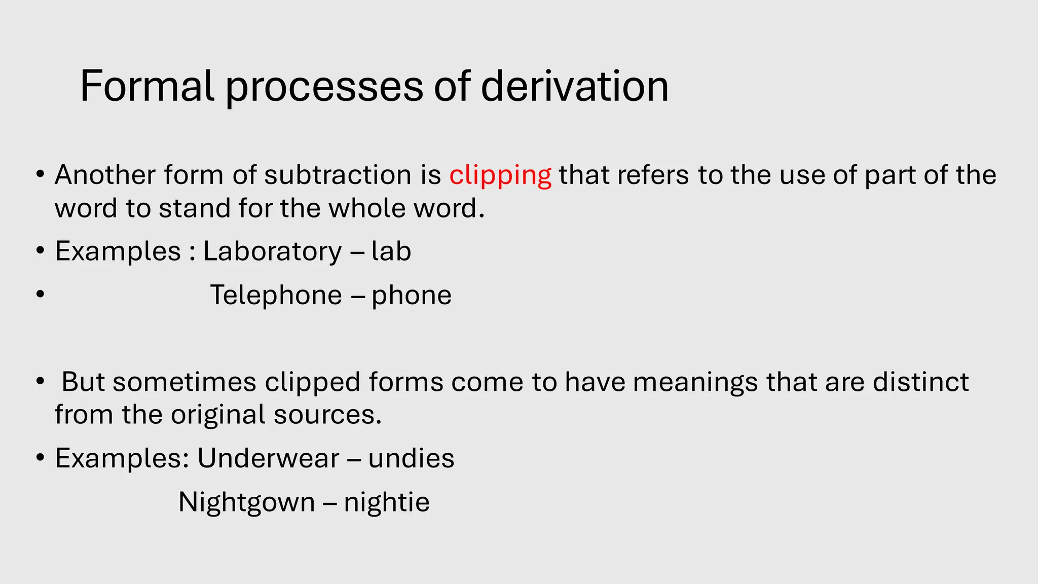 Formal processes of derivation
• Another form of subtraction is clipping that refers to the use of part of the
word to stand for the whole word.
• Examples : Laboratory – lab
• Telephone – phone
• But sometimes clipped forms come to have meanings that are distinct
from the original sources.
• Examples: Underwear – undies
Nightgown – nightie
 