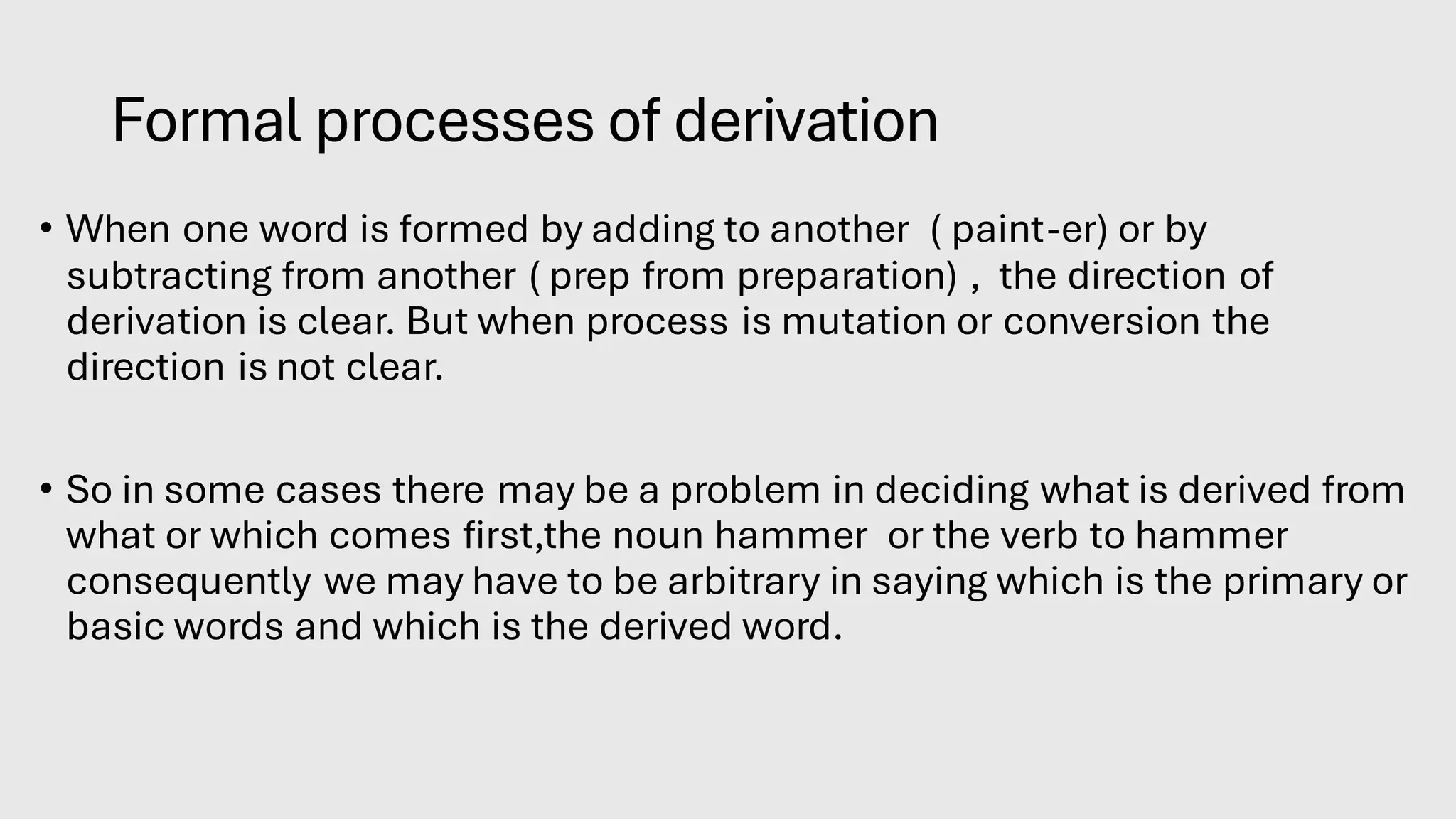 Formal processes of derivation
• When one word is formed by adding to another ( paint-er) or by
subtracting from another ( prep from preparation) , the direction of
derivation is clear. But when process is mutation or conversion the
direction is not clear.
• So in some cases there may be a problem in deciding what is derived from
what or which comes first,the noun hammer or the verb to hammer
consequently we may have to be arbitrary in saying which is the primary or
basic words and which is the derived word.
 