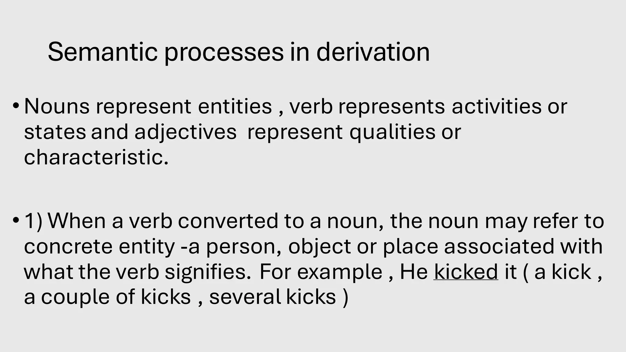 Semantic processes in derivation
•Nouns represent entities , verb represents activities or
states and adjectives represent qualities or
characteristic.
•1) When a verb converted to a noun, the noun may refer to
concrete entity -a person, object or place associated with
what the verb signifies. For example , He kicked it ( a kick ,
a couple of kicks , several kicks )
 