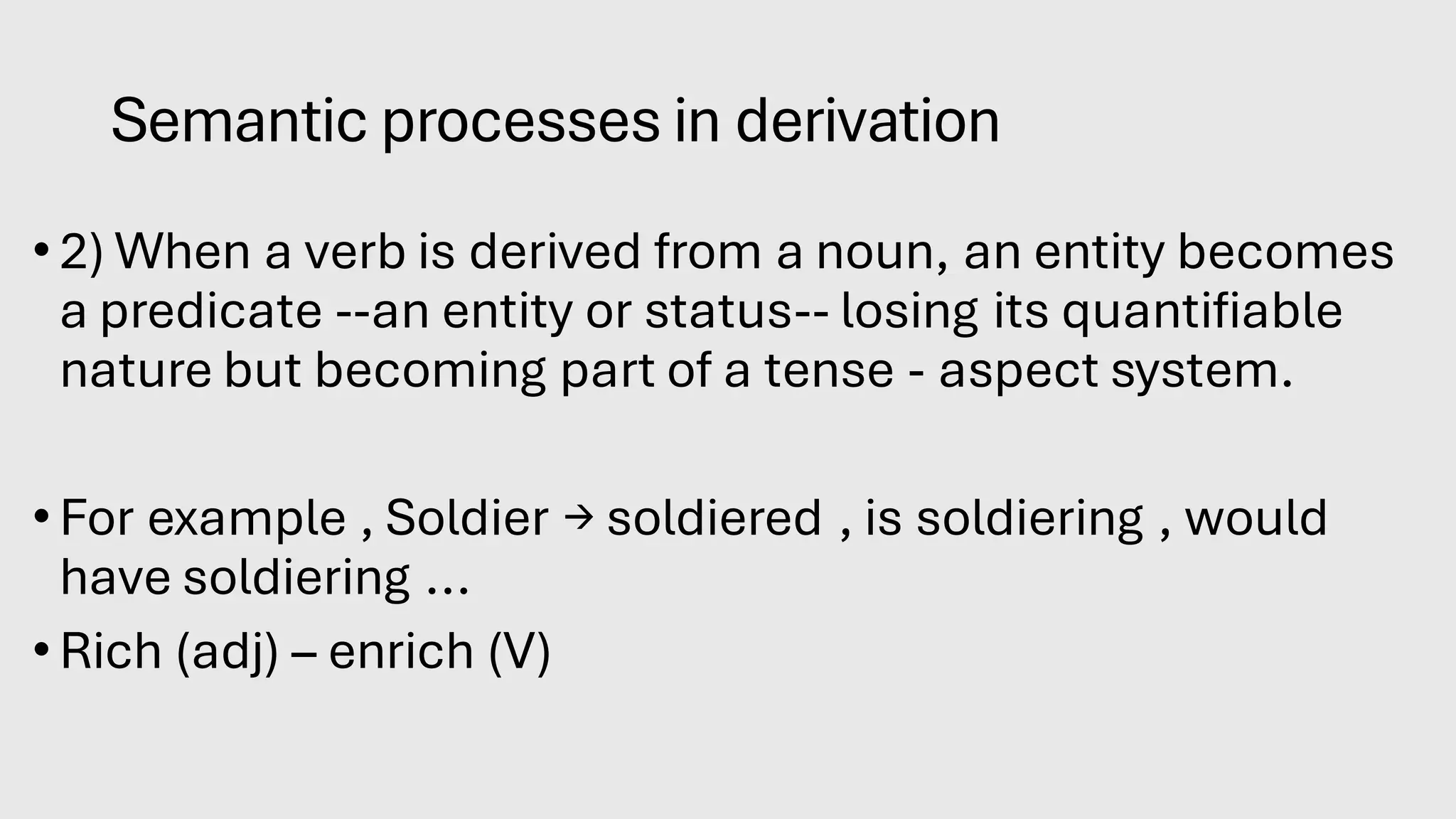 Semantic processes in derivation
•2) When a verb is derived from a noun, an entity becomes
a predicate --an entity or status-- losing its quantifiable
nature but becoming part of a tense - aspect system.
•For example , Soldier → soldiered , is soldiering , would
have soldiering ...
•Rich (adj) – enrich (V)
 