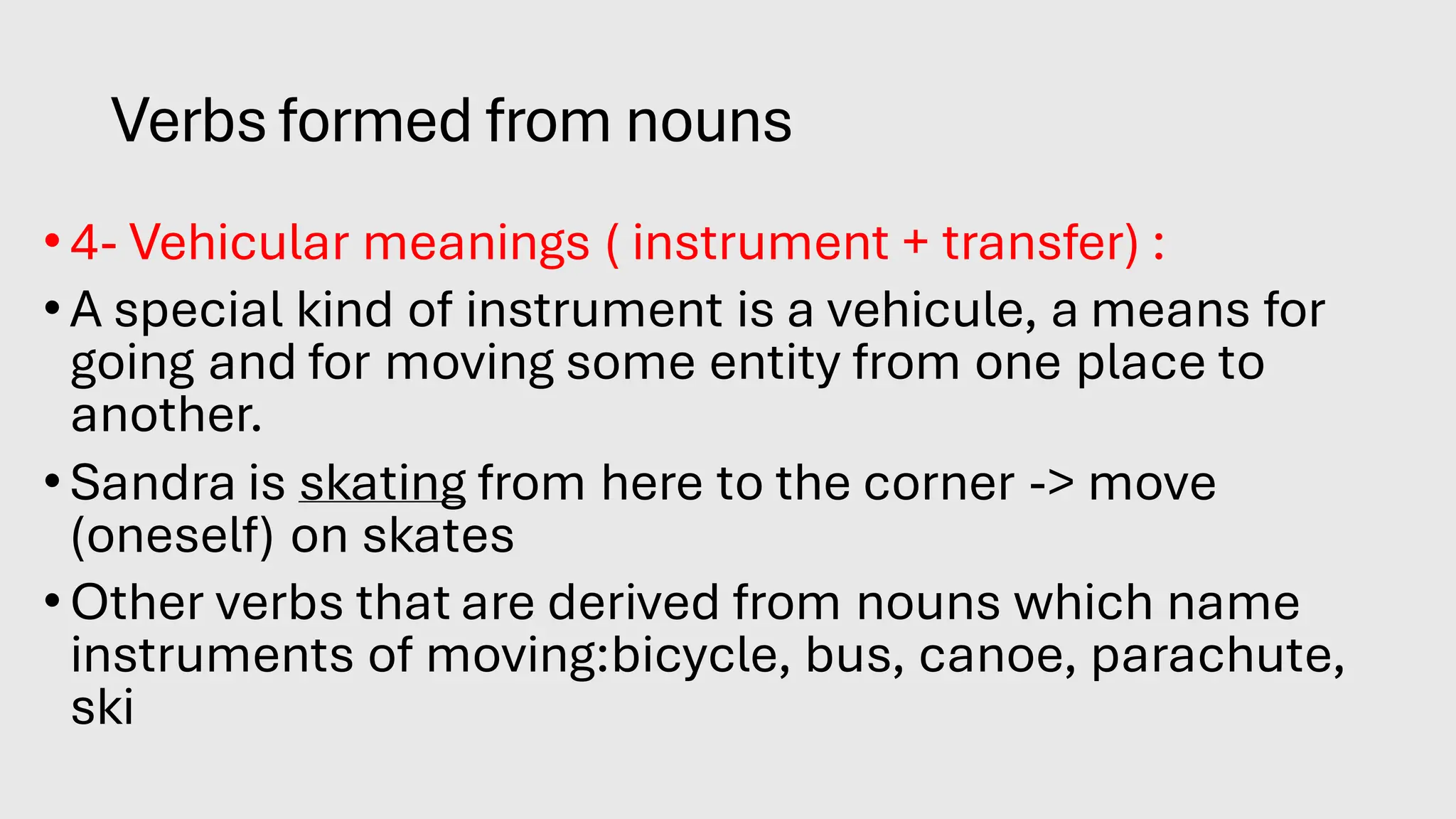 Verbs formed from nouns
•4- Vehicular meanings ( instrument + transfer) :
•A special kind of instrument is a vehicule, a means for
going and for moving some entity from one place to
another.
•Sandra is skating from here to the corner -> move
(oneself) on skates
•Other verbs that are derived from nouns which name
instruments of moving:bicycle, bus, canoe, parachute,
ski
 