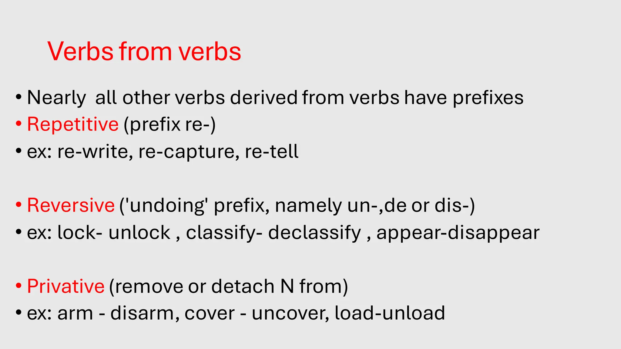 Verbs from verbs
• Nearly all other verbs derived from verbs have prefixes.
• Repetitive (prefix re-)
• ex: re-write, re-capture, re-tell
• Reversive ('undoing' prefix, namely un-,de or dis-)
• ex: lock- unlock , classify- declassify , appear-disappear
• Privative (remove or detach N from)
• ex: arm - disarm, cover - uncover, load-unload
 