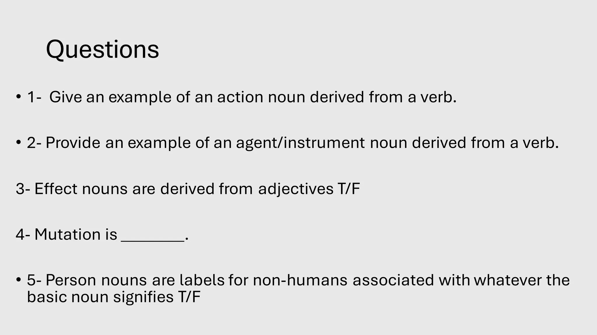 Questions
• 1- Give an example of an action noun derived from a verb.
• 2- Provide an example of an agent/instrument noun derived from a verb.
3- Effect nouns are derived from adjectives T/F
4- Mutation is ________.
• 5- Person nouns are labels for non-humans associated with whatever the
basic noun signifies T/F
 