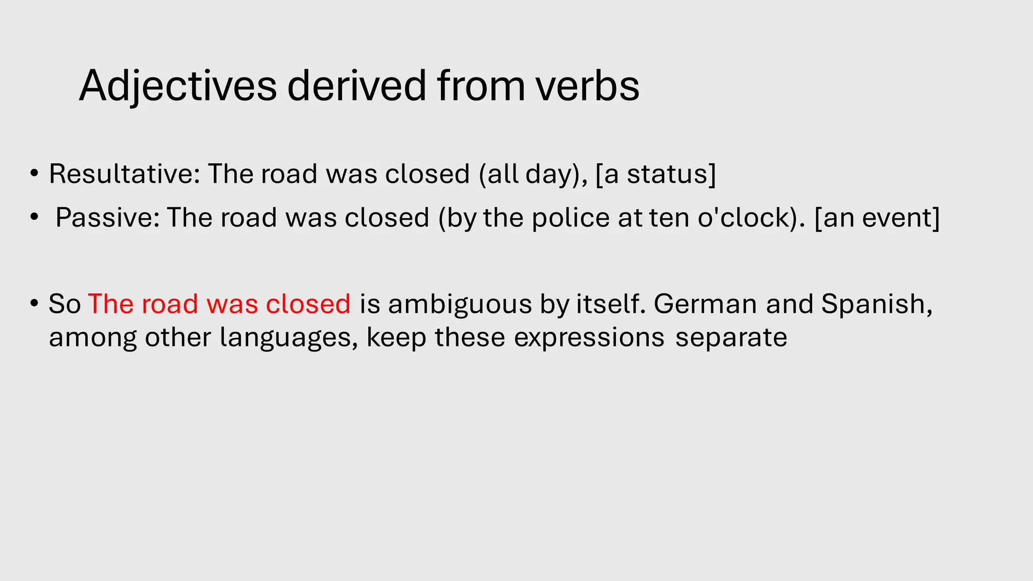 Adjectives derived from verbs
• Resultative: The road was closed (all day), [a status]
• Passive: The road was closed (by the police at ten o'clock). [an event]
• So The road was closed is ambiguous by itself. German and Spanish,
among other languages, keep these expressions separate.
 