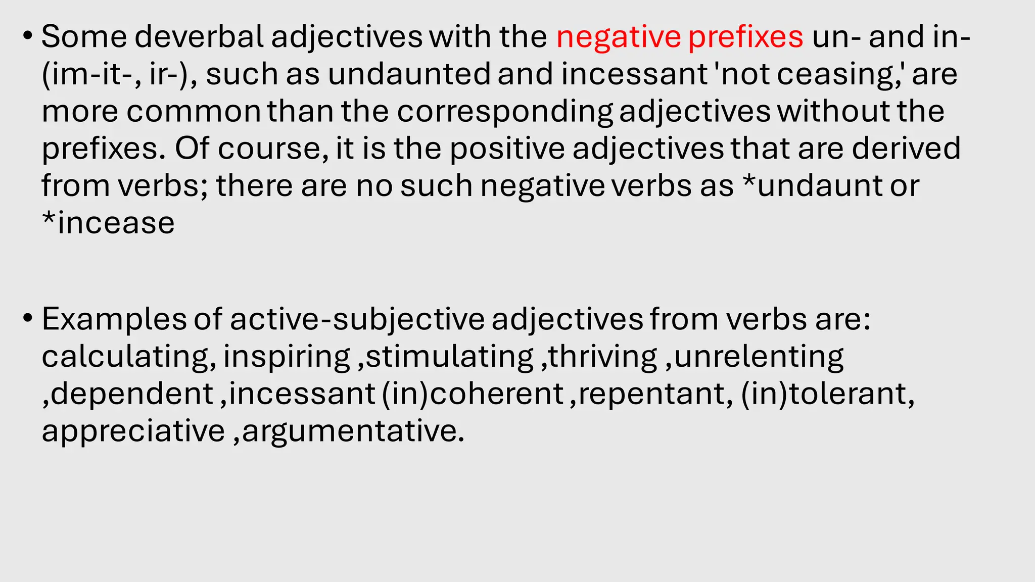• Some deverbal adjectiveswith the negativeprefixes un- and in-
(im-it-, ir-), such as undauntedand incessant'not ceasing,'are
more commonthan the correspondingadjectiveswithout the
prefixes. Of course,it is the positive adjectivesthat are derived
from verbs; there are no such negativeverbs as *undaunt or
*incease.
• Examplesof active-subjectiveadjectivesfrom verbs are:
calculating,inspiring ,stimulating ,thriving ,unrelenting
,dependent,incessant(in)coherent,repentant, (in)tolerant,
appreciative ,argumentative.
 