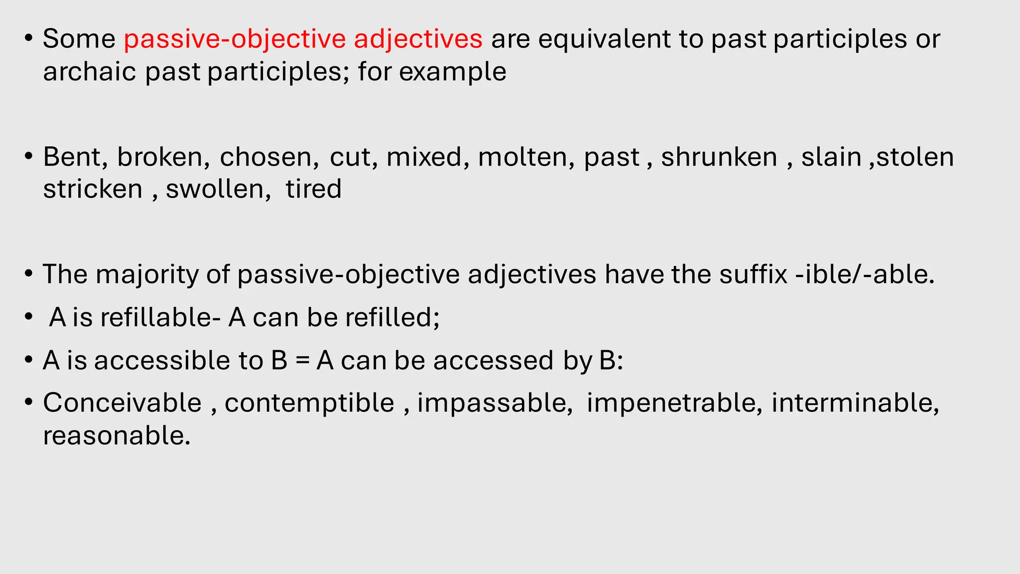 • Some passive-objective adjectives are equivalent to past participles or
archaic past participles; for example:
• Bent, broken, chosen, cut, mixed, molten, past , shrunken , slain ,stolen
stricken , swollen, tired
• The majority of passive-objective adjectives have the suffix -ible/-able.
• A is refillable- A can be refilled;
• A is accessible to B = A can be accessed by B:
• Conceivable , contemptible , impassable, impenetrable, interminable,
reasonable.
 