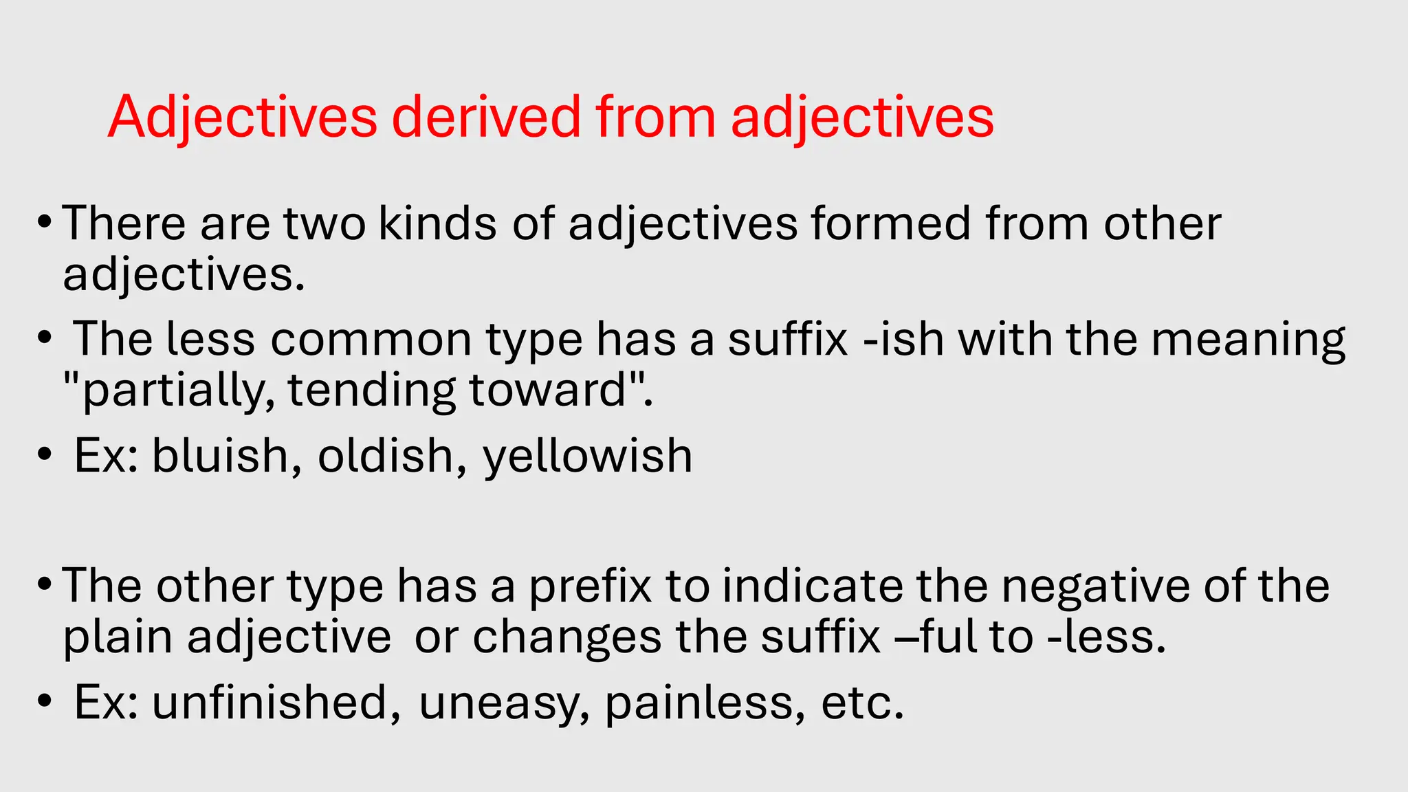 Adjectives derived from adjectives
•There are two kinds of adjectives formed from other
adjectives.
• The less common type has a suffix -ish with the meaning
"partially, tending toward".
• Ex: bluish, oldish, yellowish
•The other type has a prefix to indicate the negative of the
plain adjective or changes the suffix –ful to -less.
• Ex: unfinished, uneasy, painless, etc.
 
