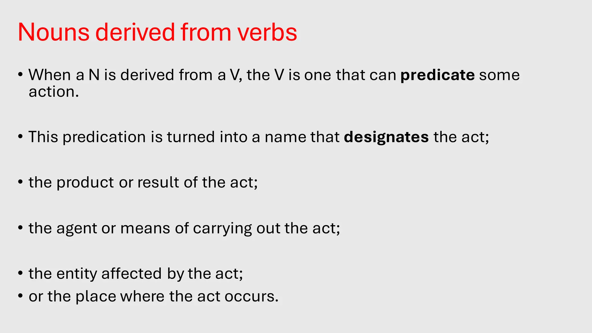 Nouns derived from verbs
• When a N is derived from a V, the V is one that can predicate some
action.
• This predication is turned into a name that designates the act;
• the product or result of the act;
• the agent or means of carrying out the act;
• the entity affected by the act;
• or the place where the act occurs.
 