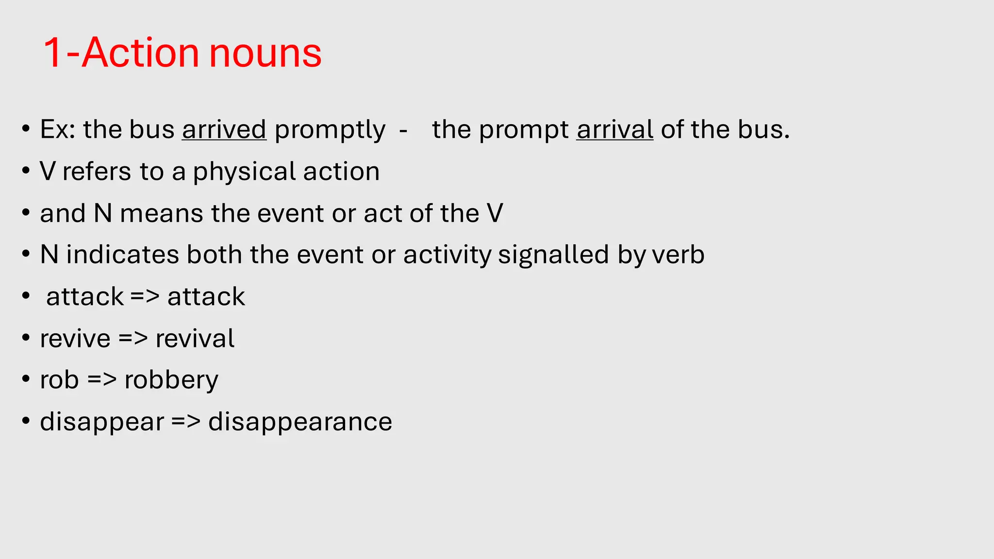 1-Action nouns
• Ex: the bus arrived promptly - the prompt arrival of the bus.
• V refers to a physical action
• and N means the event or act of the V
• N indicates both the event or activity signalled by verb
• attack => attack
• revive => revival
• rob => robbery
• disappear => disappearance
 