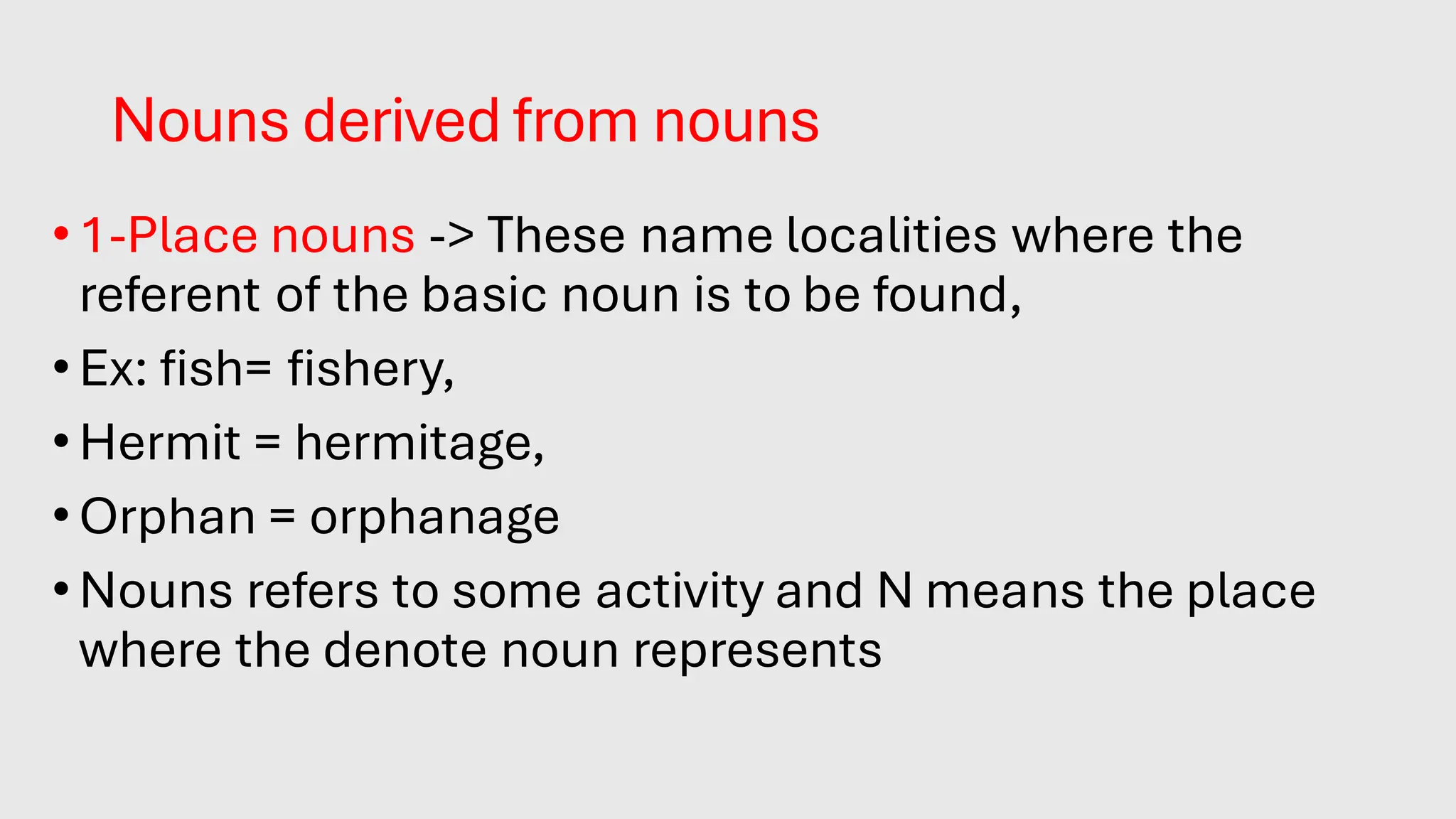 Nouns derived from nouns
•1-Place nouns -> These name localities where the
referent of the basic noun is to be found,
•Ex: fish= fishery,
•Hermit = hermitage,
•Orphan = orphanage
•Nouns refers to some activity and N means the place
where the denote noun represents.
 