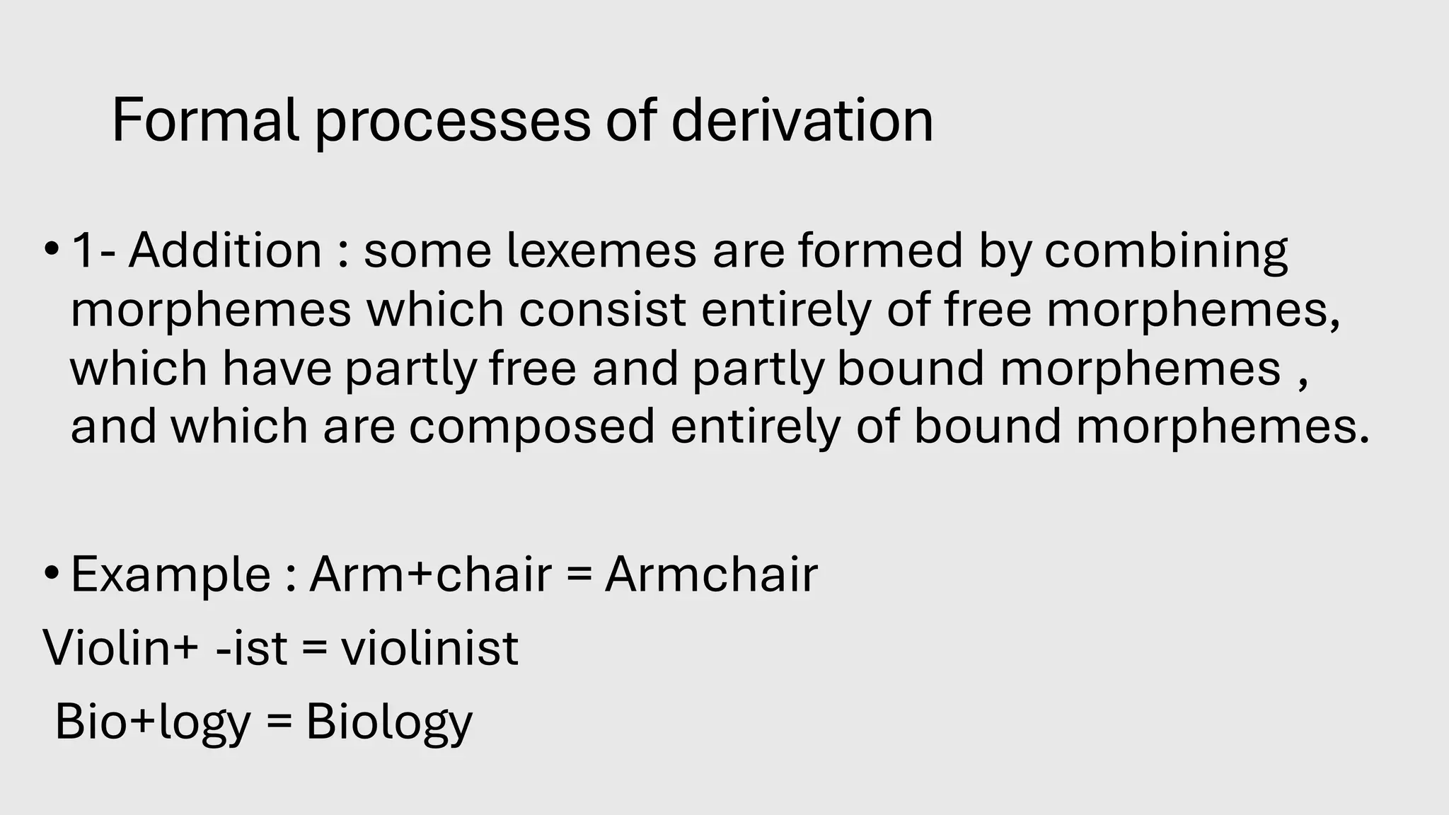 Formal processes of derivation
•1- Addition : some lexemes are formed by combining
morphemes which consist entirely of free morphemes,
which have partly free and partly bound morphemes ,
and which are composed entirely of bound morphemes.
•Example : Arm+chair = Armchair
Violin+ -ist = violinist
Bio+logy = Biology
 