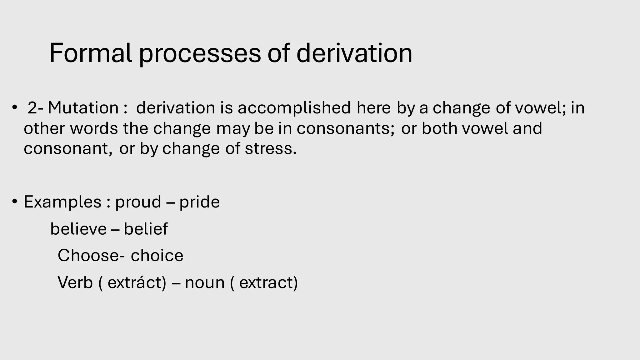 Formal processes of derivation
• 2- Mutation : derivation is accomplished here by a change of vowel; in
other words the change may be in consonants; or both vowel and
consonant, or by change of stress.
• Examples : proud – pride
believe – belief
Choose- choice
Verb ( extráct) – noun ( extract)
 