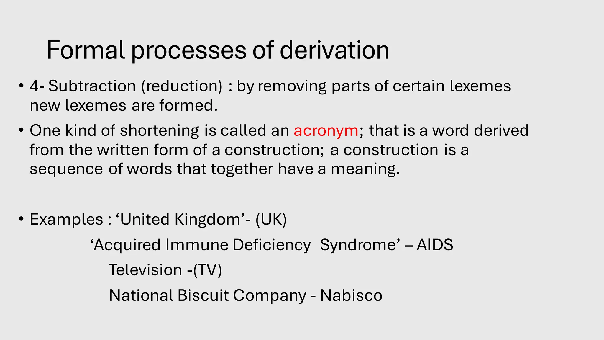 Formal processes of derivation
• 4- Subtraction (reduction) : by removing parts of certain lexemes
new lexemes are formed.
• One kind of shortening is called an acronym; that is a word derived
from the written form of a construction; a construction is a
sequence of words that together have a meaning.
• Examples : ‘United Kingdom’- (UK)
‘Acquired Immune Deficiency Syndrome’ – AIDS
Television -(TV)
National Biscuit Company - Nabisco
 