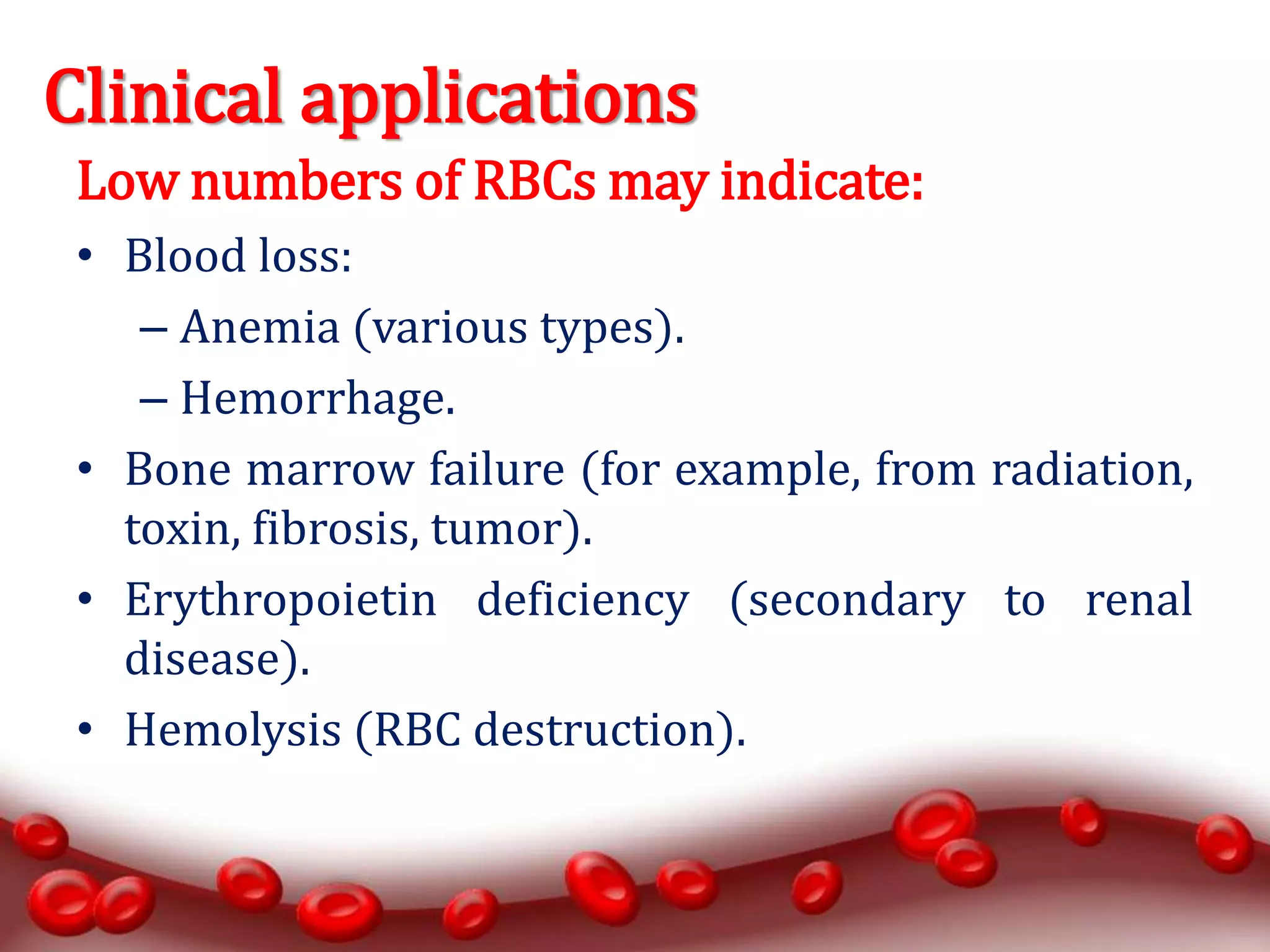 Clinical applications
Low numbers of RBCs may indicate:
• Blood loss:
– Anemia (various types).
– Hemorrhage.
• Bone marrow failure (for example, from radiation,
toxin, fibrosis, tumor).
• Erythropoietin deficiency (secondary to renal
disease).
• Hemolysis (RBC destruction).
 