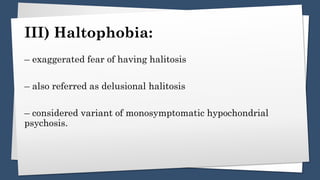 III) Haltophobia:
– exaggerated fear of having halitosis
– also referred as delusional halitosis
– considered variant of monosymptomatic hypochondrial
psychosis.
 