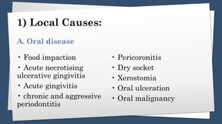 1) Local Causes:
• Food impaction
• Acute necrotising
ulcerative gingivitis
• Acute gingivitis
• chronic and aggressive
periodontitis
• Pericoronitis
• Dry socket
• Xerostomia
• Oral ulceration
• Oral malignancy
A. Oral disease
 