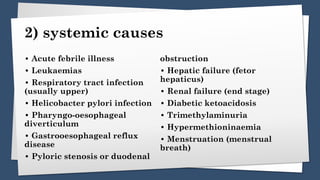 2) systemic causes
• Acute febrile illness
• Leukaemias
• Respiratory tract infection
(usually upper)
• Helicobacter pylori infection
• Pharyngo-oesophageal
diverticulum
• Gastrooesophageal reflux
disease
• Pyloric stenosis or duodenal
obstruction
• Hepatic failure (fetor
hepaticus)
• Renal failure (end stage)
• Diabetic ketoacidosis
• Trimethylaminuria
• Hypermethioninaemia
• Menstruation (menstrual
breath)
 