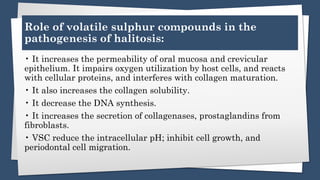 Role of volatile sulphur compounds in the
pathogenesis of halitosis:
• It increases the permeability of oral mucosa and crevicular
epithelium. It impairs oxygen utilization by host cells, and reacts
with cellular proteins, and interferes with collagen maturation.
• It also increases the collagen solubility.
• It decrease the DNA synthesis.
• It increases the secretion of collagenases, prostaglandins from
fibroblasts.
• VSC reduce the intracellular pH; inhibit cell growth, and
periodontal cell migration.
 