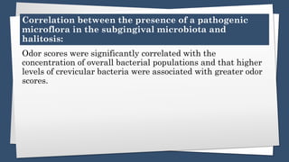 Correlation between the presence of a pathogenic
microflora in the subgingival microbiota and
halitosis:
Odor scores were significantly correlated with the
concentration of overall bacterial populations and that higher
levels of crevicular bacteria were associated with greater odor
scores.
 