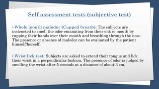 Self assessment tests (subjective test)
▪️ Whole mouth malodor (Cupped breath): The subjects are
instructed to smell the odor emanating from their entire mouth by
cupping their hands over their mouth and breathing through the nose.
The presence or absence of malodor can be evaluated by the patient
himself/herself.
▪️ Wrist lick test: Subjects are asked to extend their tongue and lick
their wrist in a perpendicular fashion. The presence of odor is judged by
smelling the wrist after 5 seconds at a distance of about 3 cm.
 
