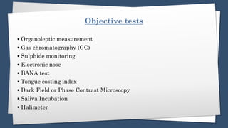 Objective tests
▪️ Organoleptic measurement
▪️ Gas chromatography (GC)
▪️ Sulphide monitoring
▪️ Electronic nose
▪️ BANA test
▪️ Tongue costing index
▪️ Dark Field or Phase Contrast Microscopy
▪️ Saliva Incubation
▪️ Halimeter
 