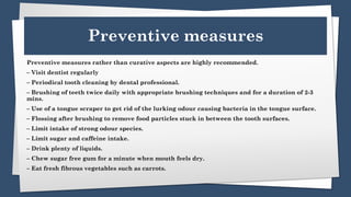 Preventive measures
Preventive measures rather than curative aspects are highly recommended.
– Visit dentist regularly
– Periodical tooth cleaning by dental professional.
– Brushing of teeth twice daily with appropriate brushing techniques and for a duration of 2-3
mins.
– Use of a tongue scraper to get rid of the lurking odour causing bacteria in the tongue surface.
– Flossing after brushing to remove food particles stuck in between the tooth surfaces.
– Limit intake of strong odour species.
– Limit sugar and caffeine intake.
– Drink plenty of liquids.
– Chew sugar free gum for a minute when mouth feels dry.
– Eat fresh fibrous vegetables such as carrots.
 