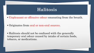 Halitosis
▪️ Unpleasant or offensive odour emanating from the breath.
▪️ Originates from oral or non-oral sources.
▪️ Halitosis should not be confused with the generally
temporary oral odour caused by intake of certain foods,
tobacco, or medications.
 